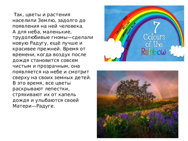    Так, цветы и растения населили Землю, задолго до появления на ней человека .  А для неба, маленькие, трудолюбивые гномы—сделали новую Радугу, ещё лучше и красивее прежней. Время от времени, когда воздух после дождя становится совсем чистым и прозрачным, она появляется на небе и смотрит сверху на своих земных детей. В это время, все цветы раскрывают лепестки, стряхивают их от капель дождя и улыбаются своей  Матери—Радуге.   