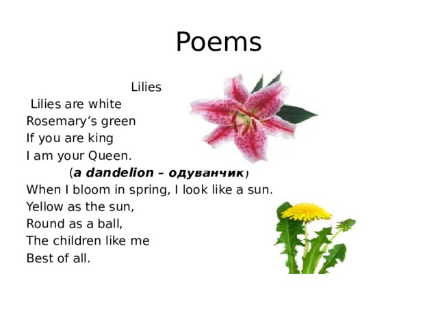 Poems  Lilies  Lilies are white Rosemary’s green If you are king I am your Queen.  ( a dandelion – одуванчик ) When I bloom in spring, I look like a sun. Yellow as the sun, Round as a ball, The children like me Best of all. 