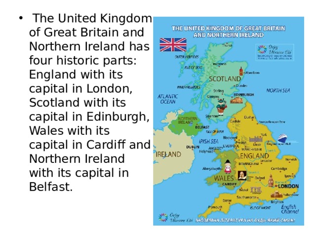   The United Kingdom of Great Britain and Northern Ireland has four historic parts: England with its capital in London, Scotland with its capital in Edinburgh, Wales with its capital in Cardiff and Northern Ireland with its capital in Belfast. 