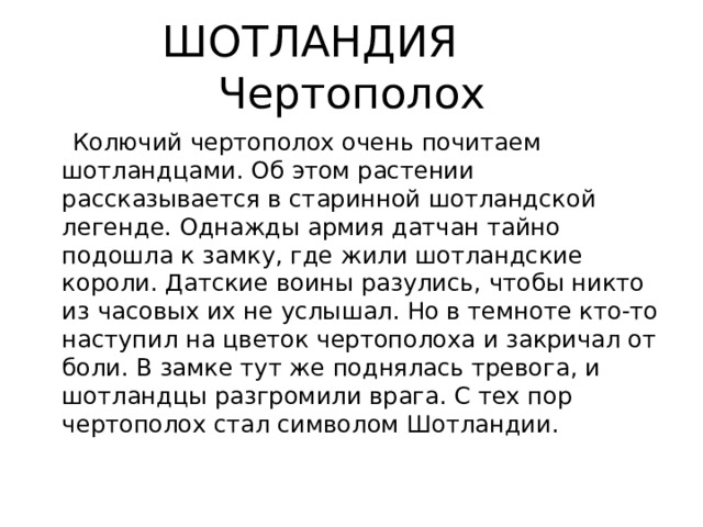 ШОТЛАНДИЯ Чертополох  Колючий чертополох очень почитаем шотландцами. Об этом растении рассказывается в старинной шотландской легенде. Однажды армия датчан тайно подошла к замку, где жили шотландские короли. Датские воины разулись, чтобы никто из часовых их не услышал. Но в темноте кто-то наступил на цветок чертополоха и закричал от боли. В замке тут же поднялась тревога, и шотландцы разгромили врага. С тех пор чертополох стал символом Шотландии. 