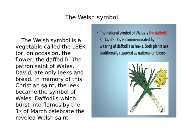  The Welsh symbol    The Welsh symbol is a vegetable called the LEEK (or, on occasion, the flower, the daffodil). The patron saint of Wales, David, ate only leeks and bread. In memory of this Christian saint, the leek became the symbol of Wales. Daffodils which burst into flames by the 1 st  of March celebrate the reveled Welsh saint. 