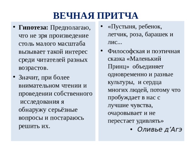 ВЕЧНАЯ ПРИТЧА «Пустыня, ребенок, летчик, роза, барашек и лис... Философская и поэтичная сказка «Маленький Принц» объединяет одновременно и разные культуры, и сердца многих людей, потому что пробуждает в нас с лучшие чувства, очаровывает и не перестает удивлять» Оливье д’Агэ Гипотеза: Предполагаю, что не зря произведение столь малого масштаба вызывает такой интерес среди читателей разных возрастов. Значит, при более внимательном чтении и проведении собственного исследования я обнаружу серьёзные вопросы и постараюсь решить их. 