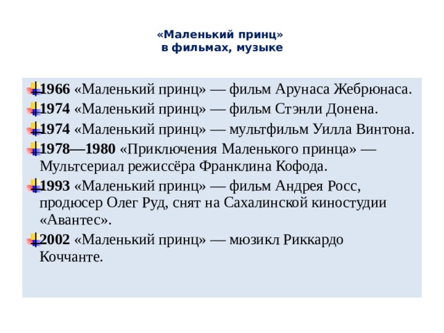  «Маленький принц»  в фильмах, музыке   1966 «Маленький принц» — фильм Арунаса Жебрюнаса. 1974 «Маленький принц» — фильм Стэнли Донена. 1974 «Маленький принц» — мультфильм Уилла Винтона. 1978—1980 «Приключения Маленького принца» — Мультсериал режиссёра Франклина Кофода. 1993 «Маленький принц» — фильм Андрея Росс, продюсер Олег Руд, снят на Сахалинской киностудии «Авантес». 2002 «Маленький принц» — мюзикл Риккардо Коччанте. 
