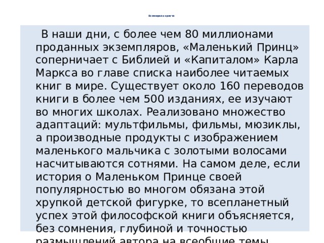    Всемирная притча     В наши дни, с более чем 80 миллионами проданных экземпляров, «Маленький Принц» соперничает с Библией и «Капиталом» Карла Маркса во главе списка наиболее читаемых книг в мире. Существует около 160 переводов книги в более чем 500 изданиях, ее изучают во многих школах. Реализовано множество адаптаций: мультфильмы, фильмы, мюзиклы, а производные продукты с изображением маленького мальчика с золотыми волосами насчитываются сотнями. На самом деле, если история о Маленьком Принце своей популярностью во многом обязана этой хрупкой детской фигурке, то всепланетный успех этой философской книги объясняется, без сомнения, глубиной и точностью размышлений автора на всеобщие темы, которые он рассматривает под видом сказки для детей: смерть и жизнь, любовь и дружба. 