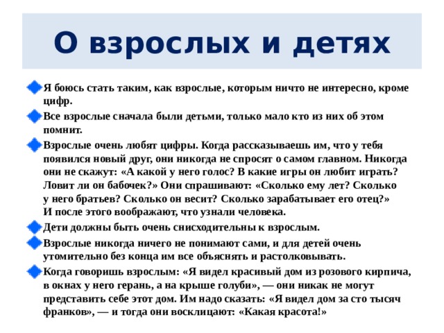  О взрослых и детях   Я боюсь стать таким, как взрослые, которым ничто не интересно, кроме цифр. Все взрослые сначала были детьми, только мало кто из них об этом помнит. Взрослые очень любят цифры. Когда рассказываешь им, что у тебя появился новый друг, они никогда не спросят о самом главном. Никогда они не скажут: «А какой у него голос? В какие игры он любит играть? Ловит ли он бабочек?» Они спрашивают: «Сколько ему лет? Сколько у него братьев? Сколько он весит? Сколько зарабатывает его отец?» И после этого воображают, что узнали человека. Дети должны быть очень снисходительны к взрослым. Взрослые никогда ничего не понимают сами, и для детей очень утомительно без конца им все объяснять и растолковывать. Когда говоришь взрослым: «Я видел красивый дом из розового кирпича, в окнах у него герань, а на крыше голуби», — они никак не могут представить себе этот дом. Им надо сказать: «Я видел дом за сто тысяч франков», — и тогда они восклицают: «Какая красота!»  