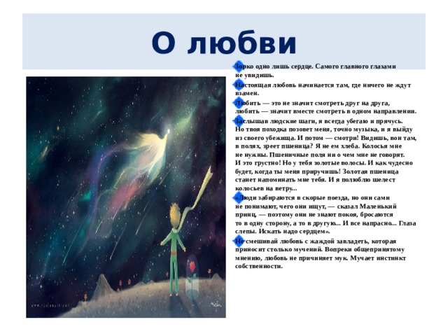 О любви   Зорко одно лишь сердце. Самого главного глазами не увидишь. Настоящая любовь начинается там, где ничего не ждут взамен. Любить — это не значит смотреть друг на друга, любить — значит вместе смотреть в одном направлении. Заслышав людские шаги, я всегда убегаю и прячусь. Но твоя походка позовет меня, точно музыка, и я выйду из своего убежища. И потом — смотри! Видишь, вон там, в полях, зреет пшеница? Я не ем хлеба. Колосья мне не нужны. Пшеничные поля ни о чем мне не говорят. И это грустно! Но у тебя золотые волосы. И как чудесно будет, когда ты меня приручишь! Золотая пшеница станет напоминать мне тебя. И я полюблю шелест колосьев на ветру... «Люди забираются в скорые поезда, но они сами не понимают, чего они ищут, — сказал Маленький принц, — поэтому они не знают покоя, бросаются то в одну сторону, а то в другую... И все напрасно... Глаза слепы. Искать надо сердцем». Не смешивай любовь с жаждой завладеть, которая приносит столько мучений. Вопреки общепринятому мнению, любовь не причиняет мук. Мучает инстинкт собственности. 