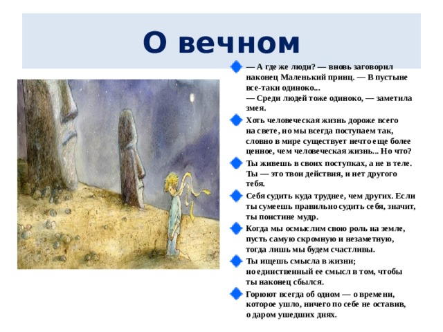  О вечном   —  А где же люди? — вновь заговорил наконец Маленький принц. — В пустыне все-таки одиноко...  — Среди людей тоже одиноко, — заметила змея. Хоть человеческая жизнь дороже всего на свете, но мы всегда поступаем так, словно в мире существует нечто еще более ценное, чем человеческая жизнь... Но что? Ты живешь в своих поступках, а не в теле. Ты — это твои действия, и нет другого тебя. Себя судить куда труднее, чем других. Если ты сумеешь правильно судить себя, значит, ты поистине мудр. Когда мы осмыслим свою роль на земле, пусть самую скромную и незаметную, тогда лишь мы будем счастливы. Ты ищешь смысла в жизни; но единственный ее смысл в том, чтобы ты наконец сбылся. Горюют всегда об одном — о времени, которое ушло, ничего по себе не оставив, о даром ушедших днях.  