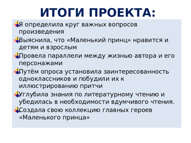 ИТОГИ ПРОЕКТА: Я определила круг важных вопросов произведения Выяснила, что «Маленький принц» нравится и детям и взрослым Провела параллели между жизнью автора и его персонажами Путём опроса установила заинтересованность одноклассников и побудили их к иллюстрированию притчи Углубила знания по литературному чтению и убедилась в необходимости вдумчивого чтения. Создала свою коллекцию главных героев «Маленького принца» 