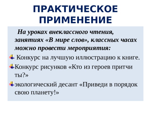 ПРАКТИЧЕСКОЕ ПРИМЕНЕНИЕ  На уроках внеклассного чтения, занятиях «В мире слов», классных часах можно провести мероприятия:  Конкурс на лучшую иллюстрацию к книге. Конкурс рисунков «Кто из героев притчи ты?» экологический десант «Приведи в порядок свою планету!» 