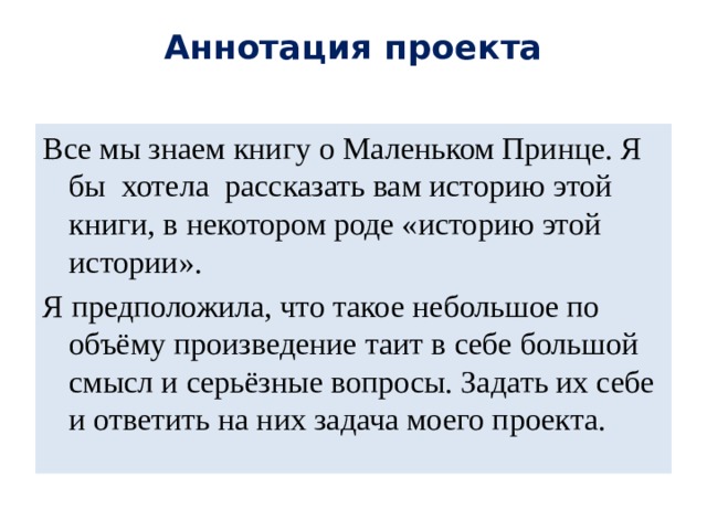 Аннотация проекта   Все мы знаем книгу о Маленьком Принце. Я бы хотела рассказать вам историю этой книги, в некотором роде «историю этой истории». Я предположила, что такое небольшое по объёму произведение таит в себе большой смысл и серьёзные вопросы. Задать их себе и ответить на них задача моего проекта. 
