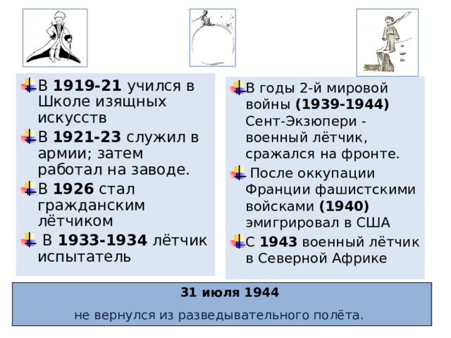 В 1919-21 учился в Школе изящных искусств В 1921-23 служил в армии; затем работал на заводе. В 1926 стал гражданским лётчиком  В 1933-1934 лётчик испытатель В годы 2-й мировой войны (1939-1944) Сент-Экзюпери - военный лётчик, сражался на фронте.  После оккупации Франции фашистскими войсками (1940) эмигрировал в США С 1943 военный лётчик в Северной Африке  31 июля 1944 не вернулся из разведывательного полёта.  