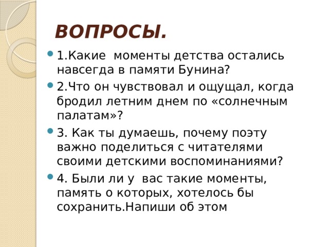 ВОПРОСЫ. 1.Какие моменты детства остались навсегда в памяти Бунина? 2.Что он чувствовал и ощущал, когда бродил летним днем по «солнечным палатам»? 3. Как ты думаешь, почему поэту важно поделиться с читателями своими детскими воспоминаниями? 4. Были ли у вас такие моменты, память о которых, хотелось бы сохранить.Напиши об этом 
