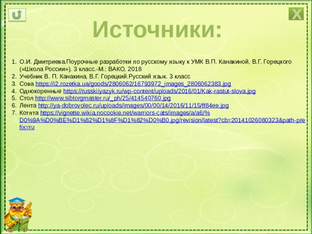 Х Источники: О.И. Дмитриева.Поурочные разработки по русскому языку к УМК В.П. Канакиной, В.Г. Горецкого («Школа России»). 3 класс.-М.: ВАКО, 2018 Учебник В. П. Канакина, В.Г. Горецкий.Русский язык. 3 класс Сова https:// i2.rozetka.ua/goods/2806062/16793972_images_2806062383.jpg Однокоренные https:// russkiiyazyk.ru/wp-content/uploads/2016/01/Kak-rastut-slova.jpg Стол http://www.sibtorgmaster.ru/_ ph/25/414540760.jpg Лента http:// ya-dobrovolec.ru/uploads/images/00/00/14/2016/11/15/ff84ee.jpg Котята https://vignette.wikia.nocookie.net/warriors-cats/images/a/a6/% D0%9A%D0%BE%D1%82%D1%8F%D1%82%D0%B0.jpg/revision/latest?cb=20141026080323&path-prefix=ru 