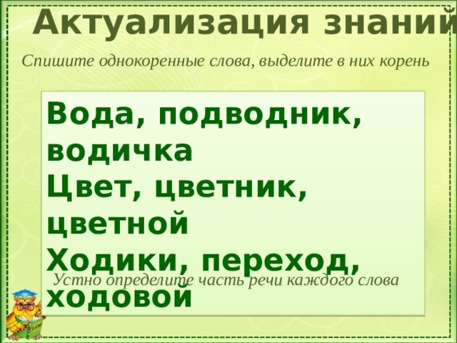 Актуализация знаний Спишите однокоренные слова, выделите в них корень Вода, подводник, водичка Цвет, цветник, цветной Ходики, переход, ходовой Устно определите часть речи каждого слова 