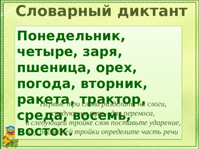 Словарный диктант Понедельник, четыре, заря, пшеница, орех, погода, вторник, ракета, трактор, среда, восемь, восток. Первые три слова разделите на слоги, следующие три – для переноса, в следующей тройке слов поставьте ударение, а у последней тройки определите часть речи 