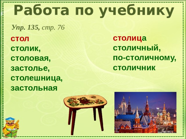 Работа по учебнику Упр. 135, стр. 76 столиц а столичный, по-столичному, столичник   стол столик, столовая, застолье, столешница, застольная   Нажат на стол, а потом на картинку - столица 