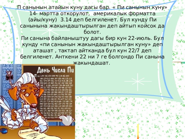 П санынын атайын куну дагы бар. « Пи санынын куну» 14- мартта откорулот, америкалык форматта (айы/куну) 3.14 деп белгиленет. Бул кунду Пи санынына жакындаштырылган деп айтып койсок да болот. Пи санына байланыштуу дагы бир кун 22-июль. Бул кунду «пи санынын жакындаштырылган куну» деп аташат , тактап айтканда бул кун 22/7 деп белгиленет. Анткени 22 ни 7 ге болгондо Пи санына жакындашат. 