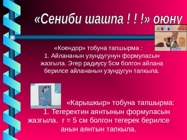  «Коендор» тобуна тапшырма : 1. Айлананын узундугунун формуласын жазгыла. Эгер радиусу 5см болгон айлана берилсе айлананын узундугун тапкыла. 1. Айлананын узундугунун формуласын жазгыла. Эгер радиусу 5см болгон айлана берилсе айлананын узундугун тапкыла.   «Карышкыр» тобуна тапшырма:  1. Тегеректин аянтынын формуласын жазгыла. r = 5 см болгон тегерек берилсе анын аянтын тапкыла. 