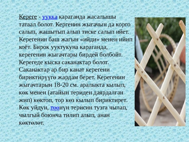 Кереге   -  уукка  караганда жасалышы татаал болот. Кергенин жыгачын да корго салып, жашытып алып тиске салып ийет. Керегенин баш жагын «ийди» менен ийип коёт. Бирок ууктукуна караганда, керегенин жыгачтары бирдей болбойт. Керегеде кыска саканактар болот. Саканактар ар бир канат керегени бириктирүүгө жардам берет. Керегенин жыгачтарын 18-20 см. аралыкта кылып, көк менен (атайын териден даярдалган жип) көктоп, тор көз кылып бириктирет. Көк уйдун,  төө нүн терисин тузга чылап, чылгый боюнча тилип алып, анан көктөлөт. 