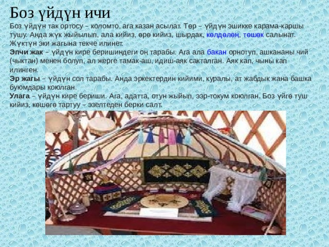 Боз үйдүн ичи Боз үйдүн так ортосу – коломто, ага казан асылат. Төр – үй ­ дүн эшикке карама-каршы тушу. Анда жүк жыйылып,   ала кийиз ,   өрө кийиз ,   шырдак ,   көлдөлөң ,   төшөк   салынат. Жүктүн эки жагына текче илинет. Эпчи жак  – үйдүн кире беришиндеги оң тарабы. Ага ала   бакан   орнотуп, ашкананы чий (чыктан) менен болуп, ал жерге тамак-аш, идиш-аяк сакталган. Аяк кап, чыны кап илинген. Эр жагы  – үйдүн сол тарабы. Анда эркектердин кийими, куралы, ат жабдык жана башка буюмдары коюлган. Улага  – үйдүн кире бериши. Ага, адатта, отун жыйып, ээр-токум коюлган. Боз үйгө туш кийиз, көшөгө тартуу – эзелтеден берки салт. 