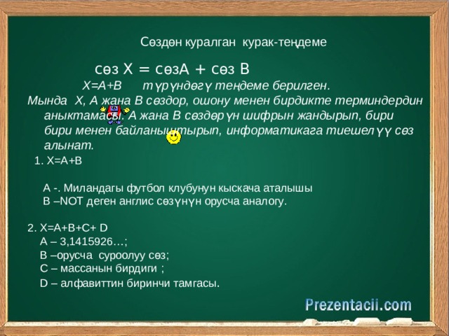 С өздөн  куралган курак-теңдеме  с өз Х = с өз А + с өз В  Х=А+В  түрүндөгү теңдеме берилген . М ында Х, А жана В сөздор , ошону менен бирдикте терминдердин аныктамасы. А жана В сөздөрүн шифрын жандырып, бири бири менен байланыштырып, информатикага тиешелүү сөз алынат.  1 . Х=А+В  А -. Милан дагы футбол клубунун кыскача аталышы  В – NOT деген англис сөзүнүн орусча аналогу . 2 . Х=А+В+С+ D  А – 3,1415926…;  В –орусча суроолуу сөз ;  С – массанын бирдиги ;  D – алфавиттин биринчи тамгасы . 