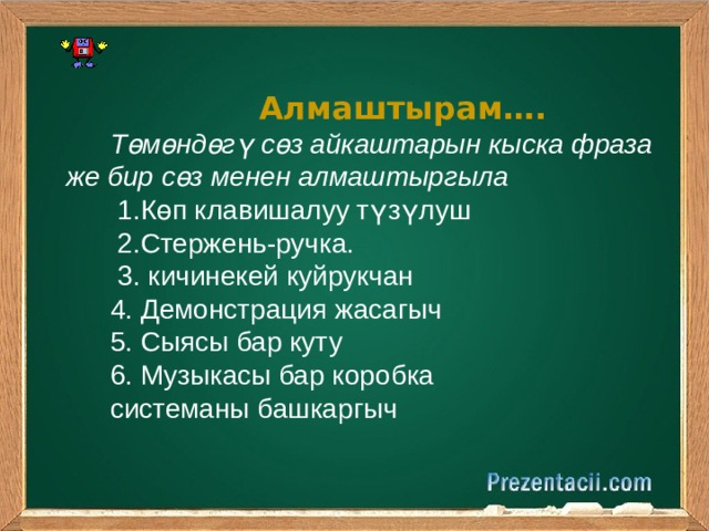  Алмаштырам…. Төмөндөгү сөз айкаштарын кыска фраза же бир сөз менен алмаштыргыла  1.Көп клавишалуу түзүлуш  2.Стержень-ручка.  3. кичинекей куйрукчан 4. Демонстрация жасагыч 5. Сыясы бар куту 6. Музыкасы бар коробка системаны башкаргыч 
