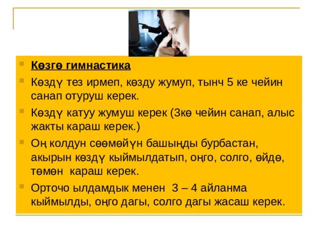 Көзгө гимнастика Көздү тез ирмеп, көзду жумуп, тынч 5 ке чейин санап отуруш керек.  Көздү катуу жумуш керек (3кө чейин санап, алыс жакты караш керек.) Оң колдун сөөмөйүн башыңды бурбастан, акырын көздү кыймылдатып, оңго, солго, өйдө, төмөн караш керек. Орточо ылдамдык менен 3 – 4 айланма кыймылды, оңго дагы, солго дагы жасаш керек. 