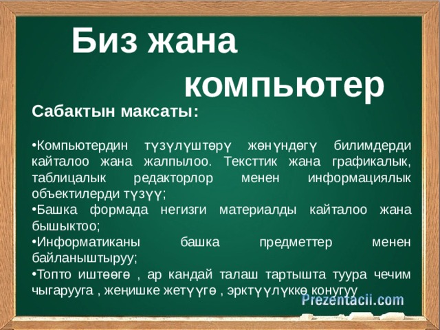  Биз жана  компьютер    Сабактын максаты : Компьютердин түзүлүштөрү жөнүндөгү билимдерди кайталоо жана жалпылоо. Тексттик жана графикалык, таблицалык редакторлор менен информациялык объектилерди түзүү ; Башка формада негизги материалды кайталоо жана бышыктоо ; Информатиканы башка предметтер менен байланыштыруу ; Топто иштөөгө , ар кандай талаш тартышта туура чечим чыгарууга , жеңишке жетүүгө , эрктүүлүккө конугуу 