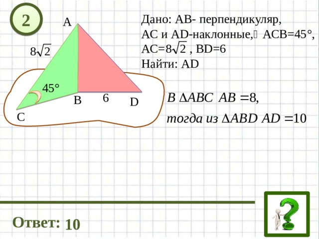2 Дано: АВ- перпендикуляр, АС и AD-наклонные, АСВ=45°, АС= , ВD=6 Найти: АD А 45° 6 В D C Ответ: 10 