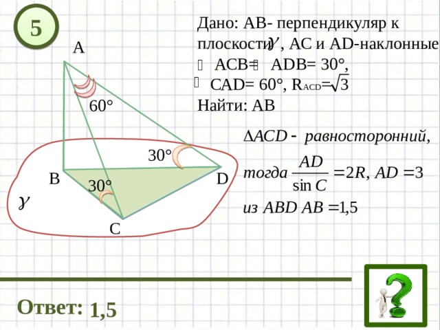 5 Дано: АВ- перпендикуляр к плоскости , АС и AD-наклонные,  АСВ= АDB= 30°,  САD= 60°, R ACD = Найти: AB А 60° 30° D В 30° C Ответ: 1,5 