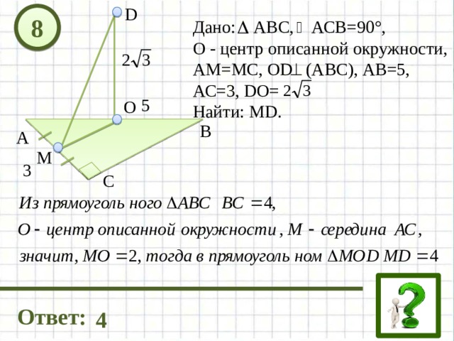 D 8 Дано: АВС, АСВ=90°, О - центр описанной окружности, АМ=МС, OD (АВС), АВ=5, АС=3, DO= Найти: МD. 5 О В А М 3 С Ответ: 4 