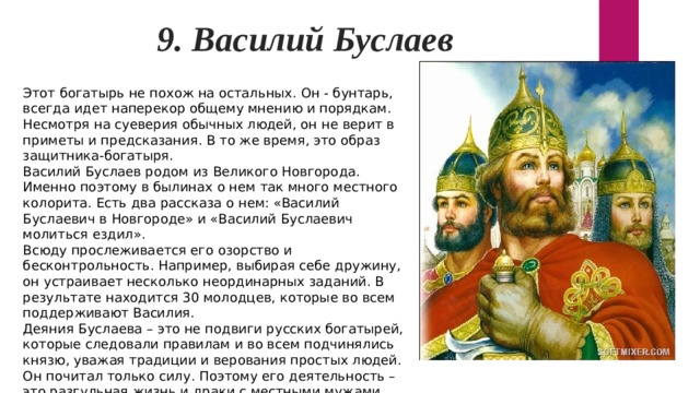 9. Василий Буслаев Этот богатырь не похож на остальных. Он - бунтарь, всегда идет наперекор общему мнению и порядкам. Несмотря на суеверия обычных людей, он не верит в приметы и предсказания. В то же время, это образ защитника-богатыря. Василий Буслаев родом из Великого Новгорода. Именно поэтому в былинах о нем так много местного колорита. Есть два рассказа о нем: «Василий Буслаевич в Новгороде» и «Василий Буслаевич молиться ездил». Всюду прослеживается его озорство и бесконтрольность. Например, выбирая себе дружину, он устраивает несколько неординарных заданий. В результате находится 30 молодцев, которые во всем поддерживают Василия. Деяния Буслаева – это не подвиги русских богатырей, которые следовали правилам и во всем подчинялись князю, уважая традиции и верования простых людей. Он почитал только силу. Поэтому его деятельность – это разгульная жизнь и драки с местными мужами. 