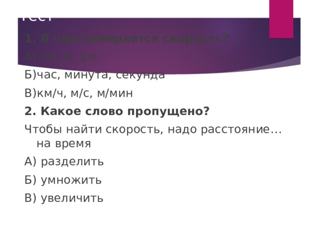 Тест 1. В чем измеряется скорость? А) км, м, дм. Б)час, минута, секунда В)км / ч, м /c , м / мин 2.  Какое слово пропущено? Чтобы найти скорость, надо расстояние… на время А) разделить Б) умножить В) увеличить 