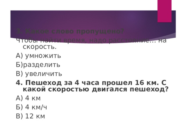 3. Какое слово пропущено? Чтобы найти время, надо расстояние… на скорость. А) умножить Б)разделить В) увеличить 4. Пешеход за 4 часа прошел 16 км. С какой скоростью двигался пешеход? А) 4 км Б) 4 км / ч В) 12 км 