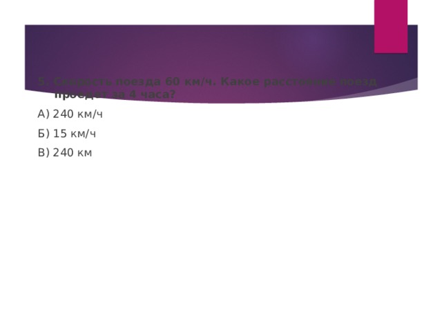 5. Скорость поезда 60 км / ч. Какое расстояние поезд проедет за 4 часа? А) 240 км / ч Б) 15 км / ч В) 240 км 