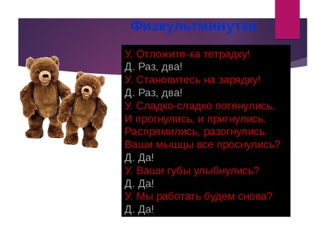 Физкультминутка У. Отложите-ка тетрадку! Д. Раз, два! У. Становитесь на зарядку! Д. Раз, два! У. Сладко-сладко потянулись,  И прогнулись, и пригнулись.  Распрямились, разогнулись.  Ваши мышцы все проснулись? Д. Да! У. Ваши губы улыбнулись? Д. Да! У. Мы работать будем снова? Д. Да! 