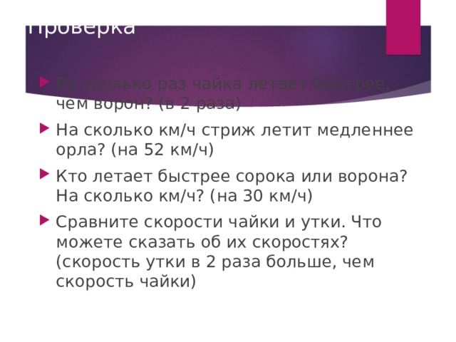 Проверка Во сколько раз чайка летает быстрее, чем ворон? (в 2 раза) На сколько км / ч стриж летит медленнее орла? (на 52 км / ч) Кто летает быстрее сорока или ворона? На сколько км / ч? (на 30 км / ч) Сравните скорости чайки и утки. Что можете сказать об их скоростях? (скорость утки в 2 раза больше, чем скорость чайки) 