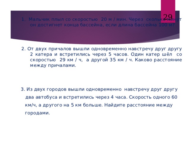 26 1. Мальчик плыл со скоростью 20 м / мин. Через сколько минут он достигнет конца бассейна, если длина бассейна 100 м? 2. От двух причалов вышли одновременно навстречу друг другу 2 катера и встретились через 5 часов. Один катер шёл со скоростью 29 км / ч, а другой 35 км / ч. Каково расстояние между причалами. 1. Мальчик плыл со скоростью 20 м / мин. Через сколько минут он достигнет конца бассейна, если длина бассейна 100 м?   2. От двух причалов вышли одновременно навстречу друг другу 2 катера и встретились через 5 часов. Один катер шёл со скоростью 29 км / ч, а другой 35 км / ч. Каково расстояние между причалами.    3. Из двух городов вышли одновременно навстречу друг другу  два автобуса и встретились через 4 часа. Скорость одного 60  км/ч, а другого на 5 км больше. Найдите расстояние между  городами. 