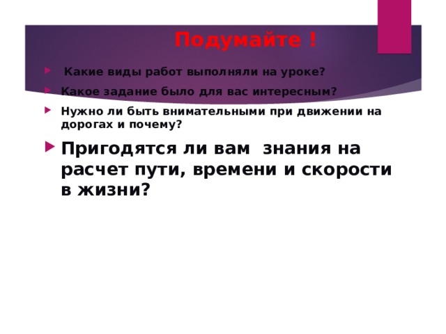  Подумайте !  Какие виды работ выполняли на уроке? Какое задание было для вас интересным? Нужно ли быть внимательными при движении на дорогах и почему? Пригодятся ли вам знания на расчет пути, времени и скорости в жизни? 