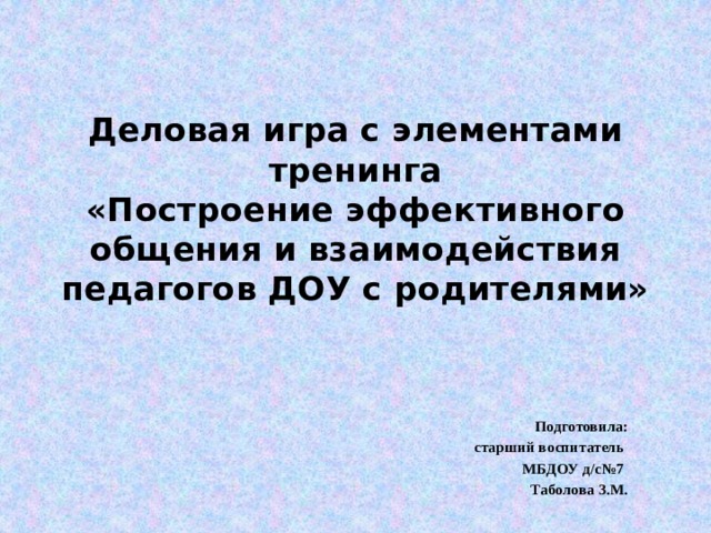 Деловая игра с элементами тренинга  «Построение эффективного общения и взаимодействия педагогов ДОУ с родителями» Подготовила:  старший воспитатель МБДОУ д/с№7 Таболова З.М. 