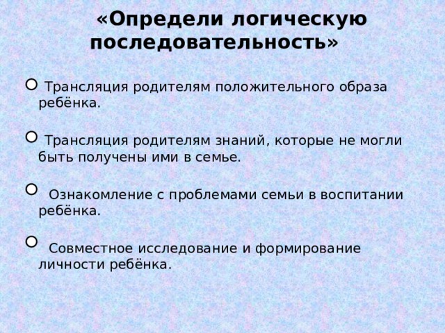  «Определи логическую последовательность»  Трансляция родителям положительного образа ребёнка.   Трансляция родителям знаний, которые не могли быть получены ими в семье.  Ознакомление с проблемами семьи в воспитании ребёнка.  Совместное исследование и формирование личности ребёнка. 