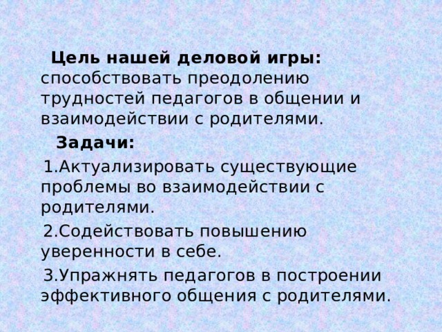  Цель нашей деловой игры: способствовать преодолению трудностей педагогов в общении и взаимодействии с родителями.  Задачи:  1.Актуализировать существующие проблемы во взаимодействии с родителями.  2.Содействовать повышению уверенности в себе.  3.Упражнять педагогов в построении эффективного общения с родителями. 