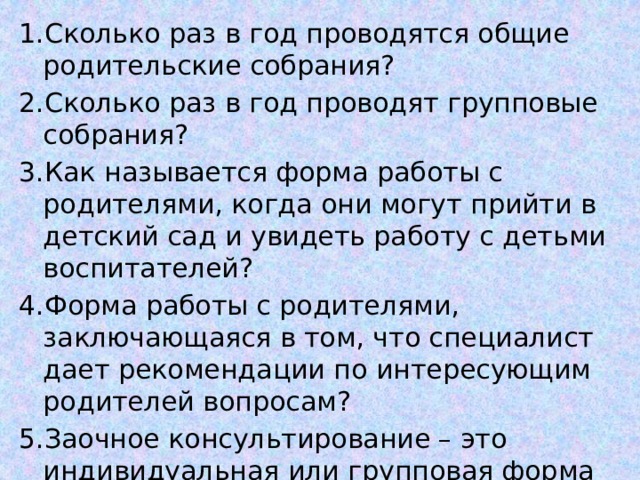 1.Сколько раз в год проводятся общие родительские собрания? 2.Сколько раз в год проводят групповые собрания? 3.Как называется форма работы с родителями, когда они могут прийти в детский сад и увидеть работу с детьми воспитателей? 4.Форма работы с родителями, заключающаяся в том, что специалист дает рекомендации по интересующим родителей вопросам? 5.Заочное консультирование – это индивидуальная или групповая форма работы с родителями? 