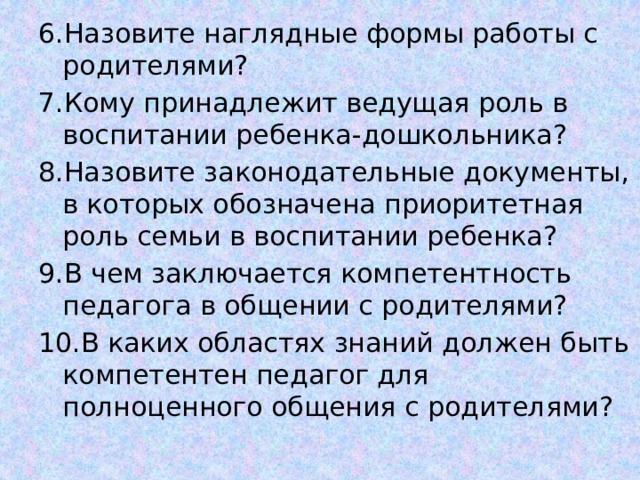6.Назовите наглядные формы работы с родителями? 7.Кому принадлежит ведущая роль в воспитании ребенка-дошкольника? 8.Назовите законодательные документы, в которых обозначена приоритетная роль семьи в воспитании ребенка? 9.В чем заключается компетентность педагога в общении с родителями? 10.В каких областях знаний должен быть компетентен педагог для полноценного общения с родителями? 