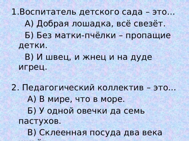 1.Воспитатель детского сада – это…  А) Добрая лошадка, всё свезёт.  Б) Без матки-пчёлки – пропащие детки.  В) И швец, и жнец и на дуде игрец. 2. Педагогический коллектив – это…  А) В мире, что в море.  Б) У одной овечки да семь пастухов.  В) Склеенная посуда два века живёт. 