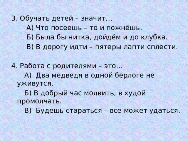 3. Обучать детей – значит…  А) Что посеешь – то и пожнёшь.  Б) Была бы нитка, дойдём и до клубка.  В) В дорогу идти – пятеры лапти сплести. 4. Работа с родителями – это…        А) Два медведя в одной берлоге не уживутся.        Б) В добрый час молвить, в худой промолчать.        В) Будешь стараться – все может удаться.   