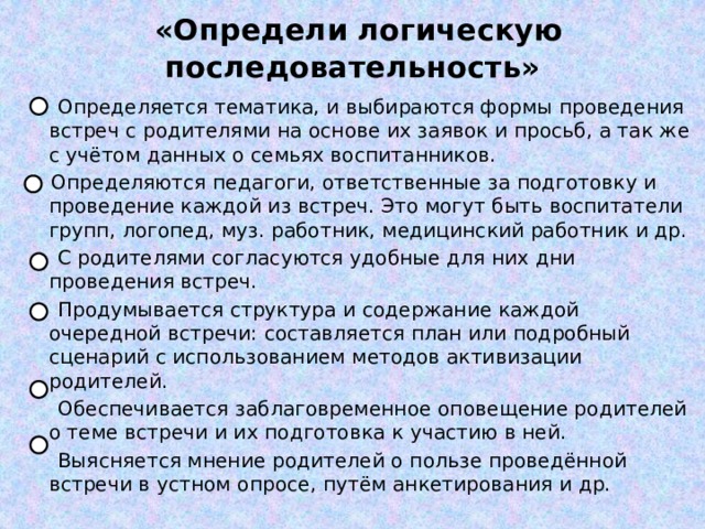  «Определи логическую последовательность»  Определяется тематика, и выбираются формы проведения встреч с родителями на основе их заявок и просьб, а так же с учётом данных о семьях воспитанников.  Определяются педагоги, ответственные за подготовку и проведение каждой из встреч. Это могут быть воспитатели групп, логопед, муз. работник, медицинский работник и др.  С родителями согласуются удобные для них дни проведения встреч.  Продумывается структура и содержание каждой очередной встречи: составляется план или подробный сценарий с использованием методов активизации родителей.  Обеспечивается заблаговременное оповещение родителей о теме встречи и их подготовка к участию в ней.  Выясняется мнение родителей о пользе проведённой встречи в устном опросе, путём анкетирования и др. 