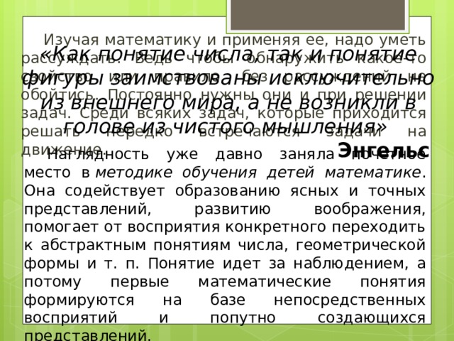 Изучая математику и применяя ее, надо уметь рассуждать. Ведь чтобы обнаружить какое-то свойство или правило, без рассуждений не обойтись. Постоянно нужны они и при решении задач. Среди всяких задач, которые приходится решать нередко встречаются задачи на движение. «Как понятие числа, так и понятие фигуры заимствованы исключительно из внешнего мира, а не возникли в голове из чистого мышления» Энгельс   Наглядность уже давно заняла почетное место в  методике обучения детей математике . Она содействует образованию ясных и точных представлений, развитию воображения, помогает от восприятия конкретного переходить к абстрактным понятиям числа, геометрической формы и т. п. Понятие идет за наблюдением, а потому первые математические понятия формируются на базе непосредственных восприятий и попутно создающихся представлений.