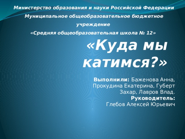Министерство образования и науки Российской Федерации Муниципальное общеобразовательное бюджетное учреждение «Средняя общеобразовательная школа № 12» «Куда мы катимся?» Выполнили: Баженова Анна, Прокудина Екатерина, Губерт Захар, Лавров Влад. Руководитель: Глебов Алексей Юрьевич