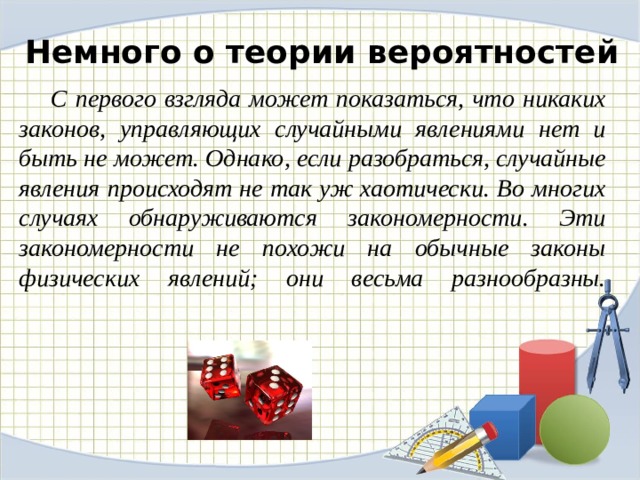 Немного о теории вероятностей  С первого взгляда может показаться, что никаких законов, управляющих случайными явлениями нет и быть не может. Однако, если разобраться, случайные явления происходят не так уж хаотически. Во многих случаях обнаруживаются закономерности. Эти закономерности не похожи на обычные законы физических явлений; они весьма разнообразны.